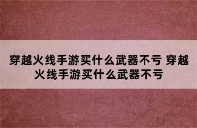 穿越火线手游买什么武器不亏 穿越火线手游买什么武器不亏